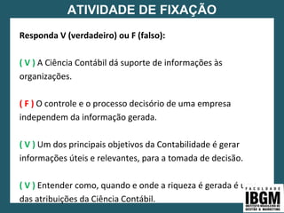 ATIVIDADE DE FIXAÇÃO
Responda V (verdadeiro) ou F (falso):
( V ) A Ciência Contábil dá suporte de informações às
organizações.
( F ) O controle e o processo decisório de uma empresa
independem da informação gerada.
( V ) Um dos principais objetivos da Contabilidade é gerar
informações úteis e relevantes, para a tomada de decisão.
( V ) Entender como, quando e onde a riqueza é gerada é uma
das atribuições da Ciência Contábil.
 