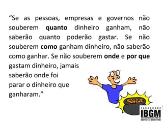 “Se as pessoas, empresas e governos não
souberem quanto dinheiro ganham, não
saberão quanto poderão gastar. Se não
souberem como ganham dinheiro, não saberão
como ganhar. Se não souberem onde e por que
gastam dinheiro, jamais
saberão onde foi
parar o dinheiro que
ganharam.”
 