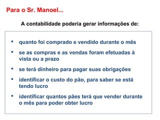 Para o Sr. Manoel...
A contabilidade poderia gerar informações de:
 quanto foi comprado e vendido durante o mês
 se as compras e as vendas foram efetuadas à
vista ou a prazo
 se terá dinheiro para pagar suas obrigações
 identificar o custo do pão, para saber se está
tendo lucro
 identificar quantos pães terá que vender durante
o mês para poder obter lucro
 