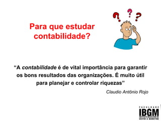 Conhecimento Contábil
Para que estudar
contabilidade?
“A contabilidade é de vital importância para garantir
os bons resultados das organizações. É muito útil
para planejar e controlar riquezas”
Claudio Antônio Rojo
 