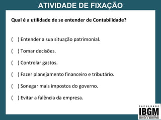 ATIVIDADE DE FIXAÇÃO
Qual é a utilidade de se entender de Contabilidade?
( ) Entender a sua situação patrimonial.
( ) Tomar decisões.
( ) Controlar gastos.
( ) Fazer planejamento financeiro e tributário.
( ) Sonegar mais impostos do governo.
( ) Evitar a falência da empresa.
 