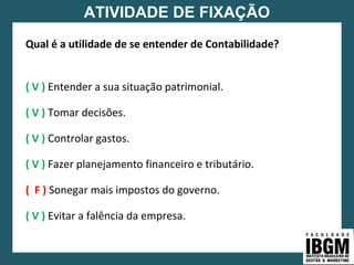 ATIVIDADE DE FIXAÇÃO
Qual é a utilidade de se entender de Contabilidade?
( V ) Entender a sua situação patrimonial.
( V ) Tomar decisões.
( V ) Controlar gastos.
( V ) Fazer planejamento financeiro e tributário.
( F ) Sonegar mais impostos do governo.
( V ) Evitar a falência da empresa.
 
