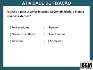 ATIVIDADE DE FIXAÇÃO
Assinale I, para usuários internos da Contabilidade, e E, para
usuários externos?
( ) Fornecedores ( ) Bancos
( ) Gerente da fábrica ( ) Funcionários
( ) Governo ( ) Acionistas
 