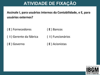 ATIVIDADE DE FIXAÇÃO
Assinale I, para usuários internos da Contabilidade, e E, para
usuários externos?
( E ) Fornecedores ( E ) Bancos
( I ) Gerente da fábrica ( I ) Funcionários
( E ) Governo ( E ) Acionistas
 