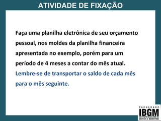 ATIVIDADE DE FIXAÇÃO
Faça uma planilha eletrônica de seu orçamento
pessoal, nos moldes da planilha financeira
apresentada no exemplo, porém para um
período de 4 meses a contar do mês atual.
Lembre-se de transportar o saldo de cada mês
para o mês seguinte.
 