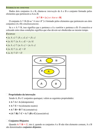 INTERSEÇÃO DE CONJUNTOS
   Dados dois conjuntos A e B, chama-se interseção de A e B o conjunto formado pelos
elementos que pertencem a A e a B.
                                      A ∩ B = {x | x ∈ A e x ∈ B}
   O conjunto A ∩ B (lê-se “A inter B”) é formado pelos elementos que pertencem aos dois
conjuntos (A e B) simultaneamente.
   Se x ∈ A ∩ B, isso significa que x pertence a A e também x pertence a B. O conectivo e
colocado entre duas condições significa que elas devem ser obedecidas ao mesmo tempo.
EXEMPLOS:
• {a, b, c} ∩ {b, c, d, e} = {b, c}
• {a, b} ∩ {a, b, c, d} = {a, b}
• {a, b, c} ∩ {a, b, c} = {a, b, c}
• {a, b} ∩ {c, d} = ∅
• {a, b} ∩ ∅ = ∅




   Propriedades da interseção
   Sendo A, B e C conjuntos quaisquer, valem as seguintes propriedades:
   • A ∩ A = A (idempotente)
   • A ∩ U = A (elemento neutro)
   • A ∩ B = B ∩ A (comutativa)
   • (A ∩ B) ∩ C = A ∩ (B ∪ C) (associativa)


   Conjuntos Disjuntos
   Quando A ∩ B = ∅, isto é, quando os conjuntos A e B não têm elemento comum, A e B
são denominados conjuntos disjuntos.
 