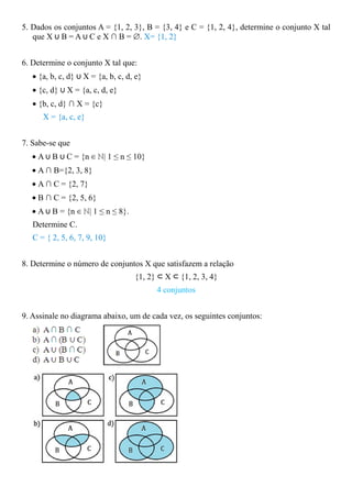 5. Dados os conjuntos A = {1, 2, 3}, B = {3, 4} e C = {1, 2, 4}, determine o conjunto X tal
   que X ∪ B = A ∪ C e X ∩ B = ∅. X= {1, 2}


6. Determine o conjunto X tal que:
   • {a, b, c, d} ∪ X = {a, b, c, d, e}
   • {c, d} ∪ X = {a, c, d, e}
   • {b, c, d} ∩ X = {c}
      X = {a, c, e}


7. Sabe-se que
   • A ∪ B ∪ C = {n ∈ ℕ| 1 ≤ n ≤ 10}
   • A ∩ B={2, 3, 8}
   • A ∩ C = {2, 7}
   • B ∩ C = {2, 5, 6}
   • A ∪ B = {n ∈ ℕ| 1 ≤ n ≤ 8}.
   Determine C.
   C = { 2, 5, 6, 7, 9, 10}


8. Determine o número de conjuntos X que satisfazem a relação
                                    {1, 2} ⊂ X ⊂ {1, 2, 3, 4}
                                          4 conjuntos


9. Assinale no diagrama abaixo, um de cada vez, os seguintes conjuntos:
 