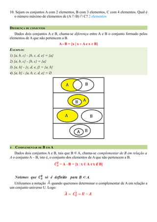 10. Sejam os conjuntos A com 2 elementos, B com 3 elementos, C com 4 elementos. Qual é
   o número máximo de elementos de (A ∩ B) ∩ C? 2 elementos


DIFERENÇA DE CONJUNTOS
   Dados dois conjuntos A e B, chama-se diferença entre A e B o conjunto formado pelos
elementos de A que não pertencem a B.
                                    A - B = {x | x ∈ A e x ∉ B}
EXEMPLOS:
1) {a, b, c} - {b, c, d, e} = {a}
2) {a, b, c} - {b, c} = {a}
3) {a, b} - {c, d, e, f} = {a, b}
4) {a, b} - {a, b, c, d, e} = ∅




V   COMPLEMENTAR DE B EM A
   Dados dois conjuntos A e B, tais que B ⊂ A, chama-se complementar de B em relação a
A o conjunto A – B, isto é, o conjunto dos elementos de A que não pertencem a B.




  Utilizamos a notação    quando queremos determinar o complementar de A em relação a
um conjunto universo U. Logo:
 