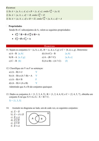 EXEMPLOS:
1) Se A = {a, b, c, d, e} e B = {c, d, e}, então   = {a, b}
2) Se A = {a, b, c, d} = B, então      =∅
3) Se A = {a, b, c, d} e B = ∅, então       = {a, b, c, d} = A


  Propriedades
      Sendo B e C subconjuntos de A, valem as seguintes propriedades:




                                           EXERCÍCIOS
11. Sejam os conjuntos A = {a, b, c, d}, B = {c, d, e, f, g} e C = {b, d, e, g}. Determine:
   a) A – B {a, b}                      d) (A ∪ C) – B           {a, b}
   b) B – A {e, f, g}                   e) A – (B ∩ C)           {a, b, c}
   c) C – B {b}                         f) (A ∪ B) – (A ∩ C)     {f}


12. Classifique em V ou F as sentenças:
   a) (A – B) ⊃ ∅                V
   b) (A – B) ∪ (A ∩ B) = A      V
   c) (A – B) ⊂ B                F
   d) (A – B) ⊂ (A ∪ B)          V
      Admitindo que A e B são conjuntos quaisquer.


13. Dados os conjuntos A = {1, 2, 3, 4, 5}, B = {1, 2, 4, 6, 8} e C = {2, 4, 5, 7}, obtenha um
   conjunto X tal que X ⊂ A e A – X = B ∩ C.
      X = {1, 3, 5}


14.      Assinale no diagrama ao lado, um de cada vez, os seguintes conjuntos:
 