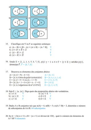 15.   Classifique em V ou F as seguintes sentenças:




16.



17.   Descreva os elementos dos conjuntos abaixo:




18. Seja E = {a, {a}}. Diga quais das proposições abaixo são verdadeiras.




19. Dados A e B conjuntos tais que n(A) = 4, n(B) = 5 e n(A ∩ B) = 3, determine o número
   de subconjuntos de A ∪ B. 64 subconjuntos


20. Se A = {3n| n ∈ ℕ} e B = {n ∈ ℕ| n é divisor de 120}, qual é o número de elementos de
   A ∩ B? 8 elementos
 