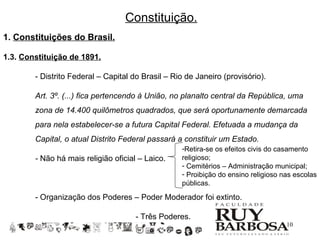 Constituição.
1. Constituições do Brasil.

1.3. Constituição de 1891.

        - Distrito Federal – Capital do Brasil – Rio de Janeiro (provisório).

        Art. 3º. (...) fica pertencendo à União, no planalto central da República, uma
        zona de 14.400 quilômetros quadrados, que será oportunamente demarcada
        para nela estabelecer-se a futura Capital Federal. Efetuada a mudança da
        Capital, o atual Distrito Federal passará a constituir um Estado.
                                                   -Retira-se os efeitos civis do casamento
        - Não há mais religião oficial – Laico.    religioso;
                                                   - Cemitérios – Administração municipal;
                                                   - Proibição do ensino religioso nas escolas
                                                   públicas.

        - Organização dos Poderes – Poder Moderador foi extinto.

                                      - Três Poderes.
                                                                                    10
 