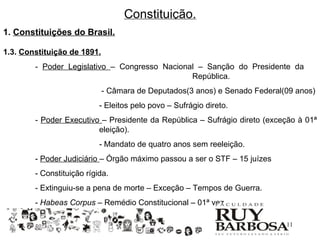 Constituição.
1. Constituições do Brasil.

1.3. Constituição de 1891.
        - Poder Legislativo – Congresso Nacional – Sanção do Presidente da
                                               República.
                             - Câmara de Deputados(3 anos) e Senado Federal(09 anos)
                           - Eleitos pelo povo – Sufrágio direto.
        - Poder Executivo – Presidente da República – Sufrágio direto (exceção à 01ª
                         eleição).
                           - Mandato de quatro anos sem reeleição.
        - Poder Judiciário – Órgão máximo passou a ser o STF – 15 juízes
        - Constituição rígida.
        - Extinguiu-se a pena de morte – Exceção – Tempos de Guerra.
        - Habeas Corpus – Remédio Constitucional – 01ª vez.

                                                                            11
 