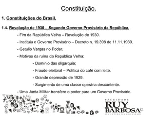Constituição.
1. Constituições do Brasil.

1.4. Revolução de 1930 – Segundo Governo Provisório da República.
       - Fim da República Velha – Revolução de 1930.
       - Instituiu o Governo Provisório – Decreto n. 19.398 de 11.11.1930.
       - Getulio Vargas no Poder.
       - Motivos da ruína da República Velha:
                - Domínio das oligarquia;
                - Fraude eleitoral – Política do café com leite.
                - Grande depressão de 1929.
                - Surgimento de uma classe operária descontente.
       - Uma Junta Militar transfere o poder para um Governo Provisório.



                                                                             12
 