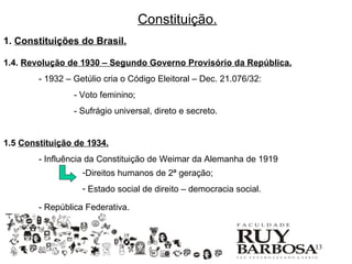 Constituição.
1. Constituições do Brasil.

1.4. Revolução de 1930 – Segundo Governo Provisório da República.
        - 1932 – Getúlio cria o Código Eleitoral – Dec. 21.076/32:
                 - Voto feminino;
                 - Sufrágio universal, direto e secreto.


1.5 Constituição de 1934.
        - Influência da Constituição de Weimar da Alemanha de 1919
                   -Direitos humanos de 2ª geração;
                   - Estado social de direito – democracia social.

        - República Federativa.



                                                                     13
 