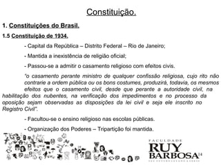 Constituição.
1. Constituições do Brasil.
1.5 Constituição de 1934.
        - Capital da República – Distrito Federal – Rio de Janeiro;
        - Mantida a inexistência de religião oficial;
        - Passou-se a admitir o casamento religioso com efeitos civis.
          “o casamento perante ministro de qualquer confissão religiosa, cujo rito não
          contrarie a ordem pública ou os bons costumes, produzirá, todavia, os mesmos
          efeitos que o casamento civil, desde que perante a autoridade civil, na
habilitação dos nubentes, na verificação dos impedimentos e no processo da
oposição sejam observadas as disposições da lei civil e seja ele inscrito no
Registro Civil”.
        - Facultou-se o ensino religioso nas escolas públicas.
        - Organização dos Poderes – Tripartição foi mantida.



                                                                             14
 