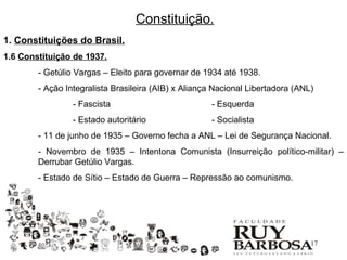 Constituição.
1. Constituições do Brasil.
1.6 Constituição de 1937.
        - Getúlio Vargas – Eleito para governar de 1934 até 1938.
        - Ação Integralista Brasileira (AIB) x Aliança Nacional Libertadora (ANL)
                 - Fascista                           - Esquerda
                 - Estado autoritário                 - Socialista
        - 11 de junho de 1935 – Governo fecha a ANL – Lei de Segurança Nacional.
        - Novembro de 1935 – Intentona Comunista (Insurreição político-militar) –
        Derrubar Getúlio Vargas.
        - Estado de Sítio – Estado de Guerra – Repressão ao comunismo.




                                                                                17
 