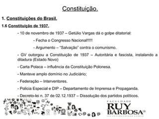Constituição.
1. Constituições do Brasil.
1.6 Constituição de 1937.
        - 10 de novembro de 1937 – Getúlio Vargas dá o golpe ditatorial:
                 - Fecha o Congresso Nacional!!!!!
                 - Argumento – “Salvação” contra o comunismo.
        - GV outorgou a Constituição de 1937 – Autoritária e fascista, instalando a
        ditadura (Estado Novo)
        - Carta Polaca – influência da Constituição Polonesa.
        - Manteve amplo domínio no Judiciário;
        - Federação – Interventores.
        - Policia Especial e DIP – Departamento de Imprensa e Propaganda.
        - Decreto-lei n. 37 de 02.12.1937 – Dissolução dos partidos políticos.


                                                                                 18
 