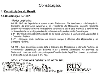 Constituição.
1. Constituições do Brasil.
1.6 Constituição de 1937.
        - Poder Legislativo:
        Art 38 - O Poder Legislativo é exercido pelo Parlamento Nacional com a colaboração do
        Conselho da Economia Nacional e do Presidente da República, daquele mediante
        parecer nas matérias da sua competência consultiva e deste pela iniciativa e sanção dos
        projetos de lei e promulgação dos decretos-leis autorizados nesta Constituição.
        § 1º - O Parlamento nacional compõe-se de duas Câmaras: a Câmara dos Deputados e
        o Conselho Federal.
        § 2º - Ninguém pode pertencer ao mesmo tempo à Câmara dos Deputados e ao
        Conselho Federal.

        Art 178 - São dissolvidos nesta data a Câmara dos Deputados, o Senado Federal, as
        Assembléias Legislativas dos Estados e as Câmaras Municipais. As eleições ao
        Parlamento nacional serão marcadas pelo Presidente da República, depois de realizado
        o plebiscito a que se refere o art. 187.

        LEGISLATIVO NUNCA CHEGOU A SE INSTALAR!!


                                                                                     20
 