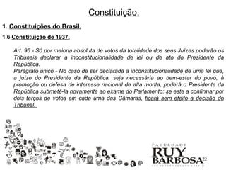 Constituição.
1. Constituições do Brasil.
1.6 Constituição de 1937.

    Art. 96 - Só por maioria absoluta de votos da totalidade dos seus Juízes poderão os
    Tribunais declarar a inconstitucionalidade de lei ou de ato do Presidente da
    República.
    Parágrafo único - No caso de ser declarada a inconstitucionalidade de uma lei que,
    a juízo do Presidente da República, seja necessária ao bem-estar do povo, à
    promoção ou defesa de interesse nacional de alta monta, poderá o Presidente da
    República submetê-la novamente ao exame do Parlamento: se este a confirmar por
    dois terços de votos em cada uma das Câmaras, ficará sem efeito a decisão do
    Tribunal.




                                                                              22
 