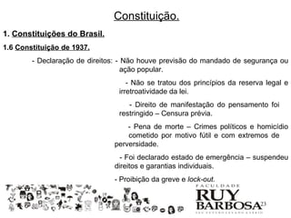 Constituição.
1. Constituições do Brasil.
1.6 Constituição de 1937.
        - Declaração de direitos: - Não houve previsão do mandado de segurança ou
                                    ação popular.
                                   - Não se tratou dos princípios da reserva legal e
                                irretroatividade da lei.
                                   - Direito de manifestação do pensamento foi
                                restringido – Censura prévia.
                                   - Pena de morte – Crimes políticos e homicídio
                                   cometido por motivo fútil e com extremos de
                               perversidade.
                                 - Foi declarado estado de emergência – suspendeu
                               direitos e garantias individuais.
                               - Proibição da greve e lock-out.


                                                                           23
 