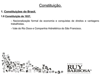 Constituição.
1. Constituições do Brasil.
1.6 Constituição de 1937.
        - Nacionalização formal da economia e conquistas de direitos e vantagens
        trabalhistas.
        - Vale do Rio Doce e Companhia Hidrelétrica do São Francisco.




                                                                        24
 