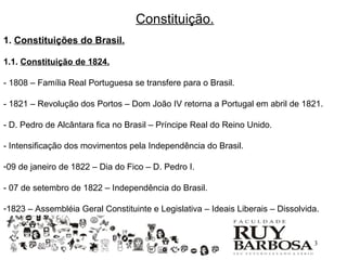 Constituição.
1. Constituições do Brasil.

1.1. Constituição de 1824.

- 1808 – Família Real Portuguesa se transfere para o Brasil.

- 1821 – Revolução dos Portos – Dom João IV retorna a Portugal em abril de 1821.

- D. Pedro de Alcântara fica no Brasil – Príncipe Real do Reino Unido.

- Intensificação dos movimentos pela Independência do Brasil.

-09 de janeiro de 1822 – Dia do Fico – D. Pedro I.

- 07 de setembro de 1822 – Independência do Brasil.

-1823 – Assembléia Geral Constituinte e Legislativa – Ideais Liberais – Dissolvida.


                                                                                 3
 