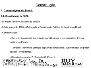 Constituição.
1. Constituições do Brasil.

1.1. Constituição de 1824.

- D. Pedro I cria o Conselho de Estado.

- 25 de março de 1824 – Outorgada a Constituição Política do Império do Brasil.

- Características:

         - Governo: Monarquia, hereditário, constitucional e representativo. Forma
         unitária de Estado.

         - Território: Províncias (antigas capitanias hereditárias) subordinadas ao poder
         central – Presidentes.

         - Dinastia imperante: D. Pedro I e D. Pedro II.

                                                                                  4
 