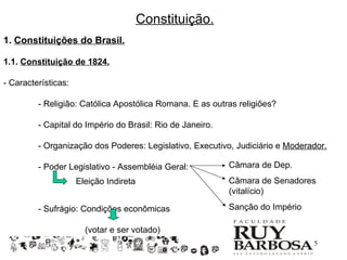 Constituição.
1. Constituições do Brasil.

1.1. Constituição de 1824.

- Características:

         - Religião: Católica Apostólica Romana. E as outras religiões?

         - Capital do Império do Brasil: Rio de Janeiro.

         - Organização dos Poderes: Legislativo, Executivo, Judiciário e Moderador.

         - Poder Legislativo - Assembléia Geral:           Câmara de Dep.
                     Eleição Indireta                      Câmara de Senadores
                                                           (vitalício)

         - Sufrágio: Condições econômicas                  Sanção do Império

                       (votar e ser votado)
                                                                               5
 