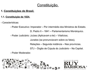 Constituição.
1. Constituições do Brasil.

1.1. Constituição de 1824.

- Características:
         - Poder Executivo: Imperador – Por intermédio dos Ministros de Estado.
                             D. Pedro II – 1841 – Parlamentarismo Monárquico.
         - Poder Judiciário: Juízes (Aplicavam a lei) – Vitalícios;
                             Jurados (se pronunciavam sobre os fatos).
                             Relações – Segunda instância – Nas províncias.
                             STJ – Òrgão de Cúpula do Judiciário – Na Capital.
         - Poder Moderador.




                                                                                  6
 