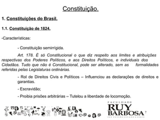 Constituição.
1. Constituições do Brasil.

1.1. Constituição de 1824.

-Características:

         - Constituição semirrígida.
         Art. 178. É só Constitucional o que diz respeito aos limites e atribuições
respectivas dos Poderes Políticos, e aos Direitos Políticos, e individuais dos
Cidadãos. Tudo que não é Constitucional, pode ser alterado, sem as      formalidades
referidas pelas Legislaturas ordinárias.
         - Rol de Direitos Civis e Políticos – Influenciou as declarações de direitos e
         garantias.
         - Escravidão;
         - Proibia prisões arbitrárias – Tutelou a liberdade de locomoção.


                                                                               7
 