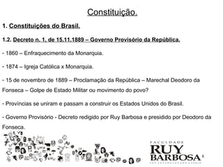 Constituição.
1. Constituições do Brasil.

1.2. Decreto n. 1, de 15.11.1889 – Governo Provisório da República.

- 1860 – Enfraquecimento da Monarquia.

- 1874 – Igreja Católica x Monarquia.

- 15 de novembro de 1889 – Proclamação da República – Marechal Deodoro da
Fonseca – Golpe de Estado Militar ou movimento do povo?

- Províncias se uniram e passam a construir os Estados Unidos do Brasil.

- Governo Provisório - Decreto redigido por Ruy Barbosa e presidido por Deodoro da
Fonseca.




                                                                              8
 