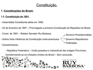 Constituição.
1. Constituições do Brasil.

1.3. Constituição de 1891.

- Assembléia Constituinte eleita em 1890.

- 24 de fevereiro de 1891 – Promulgada a primeira Constituição da República do Brasil.

- Const. de 1891 – Relator Senador Rui Barbosa.
                                                              Governo Presidencialista
- Sofreu forte influência da Constituição norte-americana     Governo Republicano
                                                              Federação.
- Características:

    - República Federativa – União perpétua e indissolúvel das antigas Províncias,
    transformando-se em Estados Unidos do Brasil – Sem secessão.



                                                                               9
 
