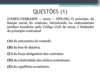 QUESTÕES (1)
(CESPE/CEBRASPE – 2022 – DPE/SE) O princípio da
função social do contrato, introduzido no ordenamento
jurídico brasileiro pelo Código Civil de 2002, é limitador
do princípio contratual
(A) da autonomia da vontade.
(B) da boa-fé objetiva.
(C) da força obrigatória dos contratos.
(D) da relatividade dos efeitos contratuais.
(E) do equilíbrio econômico.
 