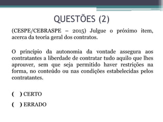 QUESTÕES (2)
(CESPE/CEBRASPE – 2015) Julgue o próximo item,
acerca da teoria geral dos contratos.
O princípio da autonomia da vontade assegura aos
contratantes a liberdade de contratar tudo aquilo que lhes
aprouver, sem que seja permitido haver restrições na
forma, no conteúdo ou nas condições estabelecidas pelos
contratantes.
( ) CERTO
( ) ERRADO
 