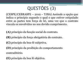 QUESTÕES (3)
(CESPE/CEBRASPE – 2019 – TJBA) Assinale a opção que
indica o princípio segundo o qual o que estiver estipulado
entre as partes tem força de lei, uma vez que o contrato
vincula os envolvidos no seu devido cumprimento.
(A) princípio da função social do contrato.
(B) princípio da força obrigatória do contrato.
(C) princípio da boa-fé subjetiva.
(D) princípio da proibição do comportamento
contraditório.
(E) princípio da boa fé objetiva.
 