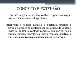 CONCEITO E EXTENSÃO
O contrato origina-se de ato volitivo e por isso requer
invariavelmente uma interpretação.
Interpretar o negócio jurídico é, portanto, precisar o
sentido e alcance do conteúdo da declaração de vontade.
Busca-se apurar a vontade concreta das partes, não a
vontade interna, psicológica, mas a vontade objetiva, o
conteúdo, as normas que nascem da sua declaração.
 