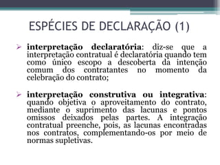 ESPÉCIES DE DECLARAÇÃO (1)
 interpretação declaratória: diz-se que a
interpretação contratual é declaratória quando tem
como único escopo a descoberta da intenção
comum dos contratantes no momento da
celebração do contrato;
 interpretação construtiva ou integrativa:
quando objetiva o aproveitamento do contrato,
mediante o suprimento das lacunas e pontos
omissos deixados pelas partes. A integração
contratual preenche, pois, as lacunas encontradas
nos contratos, complementando-os por meio de
normas supletivas.
 