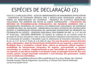 ESPÉCIES DE DECLARAÇÃO (2)
E M E N T A-APELAÇÃO CÍVEL - AÇÃO DE ARBITRAMENTO DE HONORÁRIOS ADVOCATÍCIOS
- EXISTÊNCIA DE CONTRATO ESCRITO COM A ESTIPULAÇÃO DETALHADA ACERCA DA
FORMA DA REMUNERAÇÃO DO CAUSÍDICO - PRESENÇA DE CLÁUSULA RESILITÓRIA
UNILATERAL TÃO SOMENTE EM FAVOR DA PARTE CONTRATANTE - UTILIZAÇÃO DO
MÉTODO DE INTERPRETAÇÃO INTEGRATIVA DO NEGÓCIO JURÍDICO COM A
CONSEQUENTE INCIDÊNCIA DA CLÁUSULA DE DISSOLUÇÃO UNILATERAL DO CONTRATO
TAMBÉM EM PROL DO ADVOGADO - OBSERVÂNCIA DA REAL INTENÇÃO DO CONTRATANTE
QUANTO À COMPENSAÇÃO FINANCEIRA DO ADVOGADO CONTRATADO NO MOMENTO DA
CELEBRAÇÃO DA AVENÇA - DEMANDA DESCABIDA, NOS TERMOS DO ART. 22, § 2º, DA LEI
Nº 8.906/1994 - RECURSO IMPROVIDO. Na hipótese de existência de um contrato escrito de
prestação de serviços advocatícios, onde as partes contratantes estipularam minuciosamente a forma
de remuneração do causídico, é descabida a ação de arbitramento de honorários advocatícios, ex vi
do art. 22, § 2º, da Lei nº 8.906, de 4 de julho de 1994. Em caso de pontos omissos deixados
pelos contratantes, além da interpretação declaratória do ato negocial, a qual tem por
finalidade fixar a verdadeira vontade deles, caberá ao intérprete utilizar também a
modalidade de interpretação integrativa do negócio, preeenchendo as lacunas
encontradas no contrato, complementando-as por intermédio de normas supletivas,
em especial, as que dizem respeito à sua função social, ao princípio da boa-fé, dos usos
sociais, porém, sempre buscando encontrar a real intenção dos pactuantes, muitas
vezes revelada nas entrelinhas.
(TJ-MS - APL: 01143686820078120001 MS 0114368-68.2007.8.12.0001, Relator: Des. Paschoal
Carmello Leandro, Data de Julgamento: 03/09/2013, 4ª Câmara Cível, Data de Publicação:
15/05/2014) (grifos meus)
 