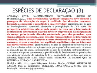 ESPÉCIES DE DECLARAÇÃO (3)
APELAÇÃO CÍVEL. INADIMPLEMENTO CONTRATUAL. LIMITES DA
INTERPRETAÇÃO. Uma hermenêutica "judicial" integrativa deve permitir a
passagem da abstração da regra à realidade das situações concretas,
tornando-a operatória e garantindo a sua efetividade, principalmente, no caso
de inadimplemento contratual, observada a principiologia do CCB 2002. Na
perspectiva subjetivista, não se pode perder de vista que a interpretação
contratual de determinada cláusula deve ser empreendida na integralidade
da avença, pelas demais cláusulas contratuais, quer elas precedam, quer
sigam a cláusula destacada. Já no caso das regras objetivas de interpretação
atenta-se, dentre outras situações a serem consideradas, que nos contratos
onerosos, deve-se encontrar um equilíbrio equitativo entre os interesses
das partes contratantes, principalmente, no caso de inadimplemento inconteste de
um dos acordantes. A interpretação contratual que se propõe deve contemplar os termos
do avençado que não afasta, expressamente, no caso de penalidade contratual atribuível
a quaisquer das partes contratantes, a possibilidade de fixação de outras penalidades,
sem violação, portanto, do princípio da livre manifestação de vontade que rege os
contratos, resguardada a sua função social. SENTENÇA DE MÉRITO QUE SE
CONFIRMA. APELAÇÃO NÃO PROVIDA.
(TJ-RJ - APL: 02127753120188190001, Relator: Des(a). CARLOS AZEREDO DE
ARAÚJO, Data de Julgamento: 07/12/2020, NONA CÂMARA CÍVEL, Data de
Publicação: 10/12/2020) (grifos meus)
 