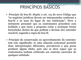 PRINCÍPIOS BÁSICOS
 Princípio da boa-fé: dispõe o art. 113 do novo Código que
“os negócios jurídicos devem ser interpretados conforme a
boa-fé e os usos do lugar de sua celebração”. Deve o
intérprete presumir que os contratantes procedem com
lealdade e que tanto a proposta como a aceitação foram
formuladas dentro do que podiam e deviam eles entender
razoável, segundo a regra da boa-fé.
 Princípio da conservação ou aproveitamento do contrato:
tem este significado: se uma cláusula contratual permitir
duas interpretações diferentes, prevalecerá a que possa
produzir algum efeito, pois não se deve supor que os
contratantes tenham celebrado um contrato carecedor de
qualquer utilidade.
 