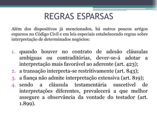REGRAS ESPARSAS
Além dos dispositivos já mencionados, há outros poucos artigos
esparsos no Código Civil e em leis especiais estabelecendo regras sobre
interpretação de determinados negócios:
1. quando houver no contrato de adesão cláusulas
ambíguas ou contraditórias, dever-se-á adotar a
interpretação mais favorável ao aderente (art. 423);
2. a transação interpreta-se restritivamente (art. 843);
3. a fiança não admite interpretação extensiva (art. 819);
4. sendo a cláusula testamentária suscetível de
interpretações diferentes, prevalecerá a que melhor
assegure a observância da vontade do testador (art.
1.899).
 