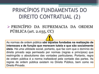 PRINCÍPIOS FUNDAMENTAIS DO
DIREITO CONTRATUAL (2)
 PRINCÍPIO DA SUPREMACIA DA ORDEM
PÚBLICA (art. 2.035, CC)
As normas de ordem pública são aquelas fundadas na realização de
interesses e de função que merecem tutela e que são socialmente
úteis. Há uma utilidade social, portanto, que faz com que o domínio do
direito privado seja permeado por normas (regras e princípios) que
restringirão o absolutismo das vontades particulares. Portanto, regra
de ordem pública é a norma inafastável pela vontade das partes. As
regras de ordem pública existem no Direito Público, bem como no
Direito Privado.
 