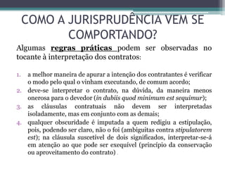COMO A JURISPRUDÊNCIA VEM SE
COMPORTANDO?
Algumas regras práticas podem ser observadas no
tocante à interpretação dos contratos:
1. a melhor maneira de apurar a intenção dos contratantes é verificar
o modo pelo qual o vinham executando, de comum acordo;
2. deve-se interpretar o contrato, na dúvida, da maneira menos
onerosa para o devedor (in dubiis quod minimum est sequimur);
3. as cláusulas contratuais não devem ser interpretadas
isoladamente, mas em conjunto com as demais;
4. qualquer obscuridade é imputada a quem redigiu a estipulação,
pois, podendo ser claro, não o foi (ambiguitas contra stipulatorem
est); na cláusula suscetível de dois significados, interpretar-se-á
em atenção ao que pode ser exequível (princípio da conservação
ou aproveitamento do contrato) .
 