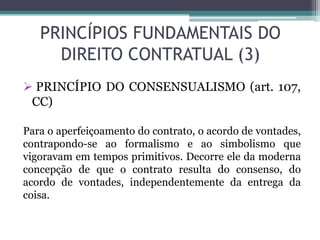 PRINCÍPIOS FUNDAMENTAIS DO
DIREITO CONTRATUAL (3)
 PRINCÍPIO DO CONSENSUALISMO (art. 107,
CC)
Para o aperfeiçoamento do contrato, o acordo de vontades,
contrapondo-se ao formalismo e ao simbolismo que
vigoravam em tempos primitivos. Decorre ele da moderna
concepção de que o contrato resulta do consenso, do
acordo de vontades, independentemente da entrega da
coisa.
 