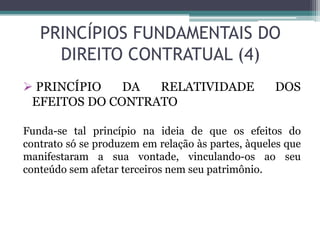 PRINCÍPIOS FUNDAMENTAIS DO
DIREITO CONTRATUAL (4)
 PRINCÍPIO DA RELATIVIDADE DOS
EFEITOS DO CONTRATO
Funda-se tal princípio na ideia de que os efeitos do
contrato só se produzem em relação às partes, àqueles que
manifestaram a sua vontade, vinculando-os ao seu
conteúdo sem afetar terceiros nem seu patrimônio.
 