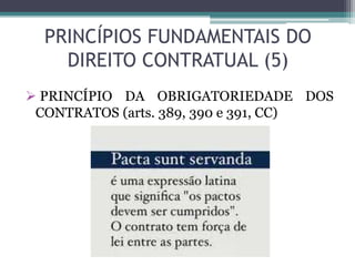 PRINCÍPIOS FUNDAMENTAIS DO
DIREITO CONTRATUAL (5)
 PRINCÍPIO DA OBRIGATORIEDADE DOS
CONTRATOS (arts. 389, 390 e 391, CC)
 