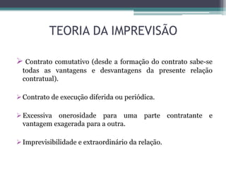 TEORIA DA IMPREVISÃO
 Contrato comutativo (desde a formação do contrato sabe-se
todas as vantagens e desvantagens da presente relação
contratual).
Contrato de execução diferida ou periódica.
Excessiva onerosidade para uma parte contratante e
vantagem exagerada para a outra.
Imprevisibilidade e extraordinário da relação.
 
