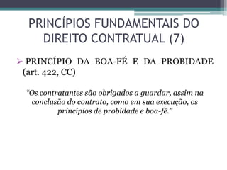 PRINCÍPIOS FUNDAMENTAIS DO
DIREITO CONTRATUAL (7)
 PRINCÍPIO DA BOA-FÉ E DA PROBIDADE
(art. 422, CC)
“Os contratantes são obrigados a guardar, assim na
conclusão do contrato, como em sua execução, os
princípios de probidade e boa-fé.”
 