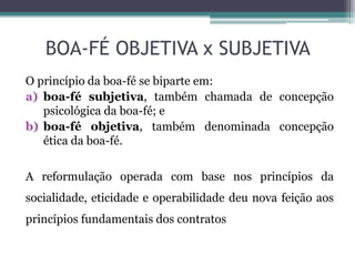 BOA-FÉ OBJETIVA x SUBJETIVA
O princípio da boa-fé se biparte em:
a) boa-fé subjetiva, também chamada de concepção
psicológica da boa-fé; e
b) boa-fé objetiva, também denominada concepção
ética da boa-fé.
A reformulação operada com base nos princípios da
socialidade, eticidade e operabilidade deu nova feição aos
princípios fundamentais dos contratos
 