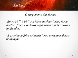Big Bang

3. A teoria do Big Bang

O surgimento das forças
Entre 10-43 e 10-35 s a força nuclear forte , força
nuclear fraca e o eletromagnetismo ainda estavam
unificadas;
û 

A gravidade foi a primeira força a escapar dessa
unificação
û 

 